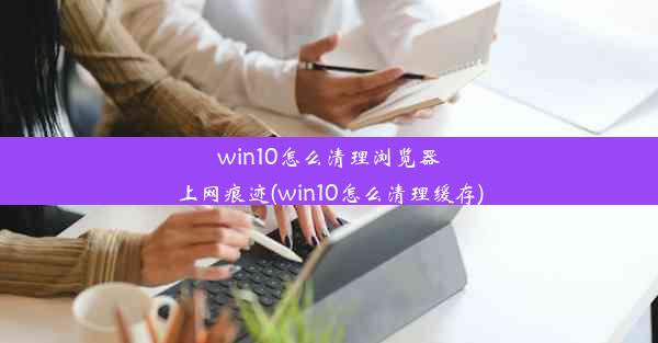 win10怎么清理浏览器上网痕迹(win10怎么清理缓存)