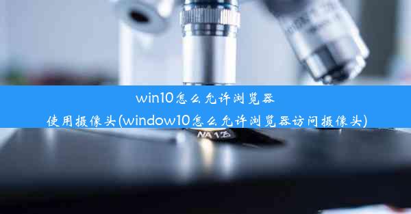 win10怎么允许浏览器使用摄像头(window10怎么允许浏览器访问摄像头)