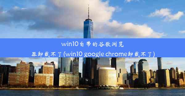 win10自带的谷歌浏览器卸载不了(win10 google chrome卸载不了)