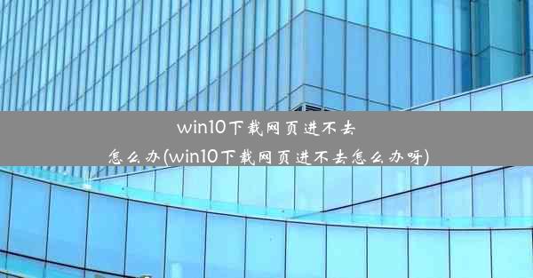 win10下载网页进不去怎么办(win10下载网页进不去怎么办呀)