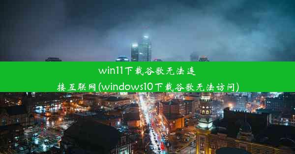 win11下载谷歌无法连接互联网(windows10下载谷歌无法访问)