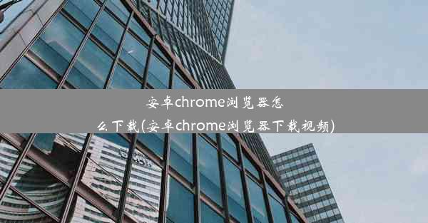 安卓chrome浏览器怎么下载(安卓chrome浏览器下载视频)