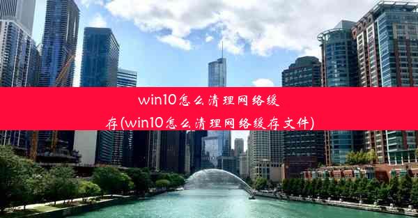 win10怎么清理网络缓存(win10怎么清理网络缓存文件)