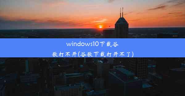 windows10下载谷歌打不开(谷歌下载打开不了)