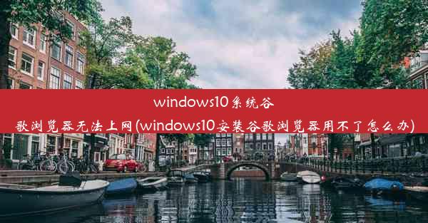 windows10系统谷歌浏览器无法上网(windows10安装谷歌浏览器用不了怎么办)