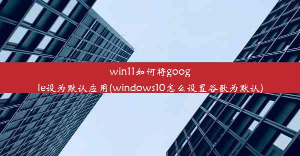 win11如何将google设为默认应用(windows10怎么设置谷歌为默认)