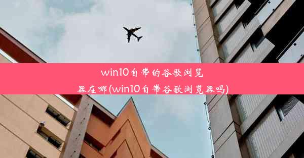 win10自带的谷歌浏览器在哪(win10自带谷歌浏览器吗)