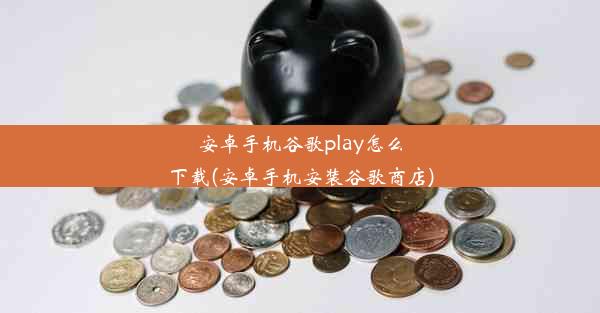 安卓手机谷歌play怎么下载(安卓手机安装谷歌商店)