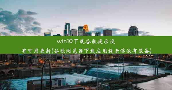 win10下载谷歌提示没有可用更新(谷歌浏览器下载应用提示你没有设备)