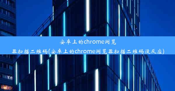 安卓上的chrome浏览器扫描二维码(安卓上的chrome浏览器扫描二维码没反应)