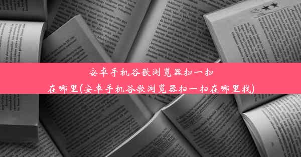 安卓手机谷歌浏览器扫一扫在哪里(安卓手机谷歌浏览器扫一扫在哪里找)