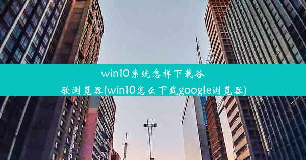 win10系统怎样下载谷歌浏览器(win10怎么下载google浏览器)