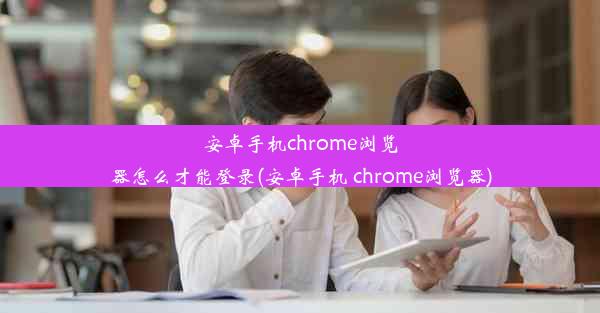 安卓手机chrome浏览器怎么才能登录(安卓手机 chrome浏览器)