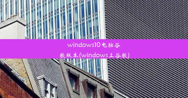 windows10电脑谷歌版本(windows上谷歌)