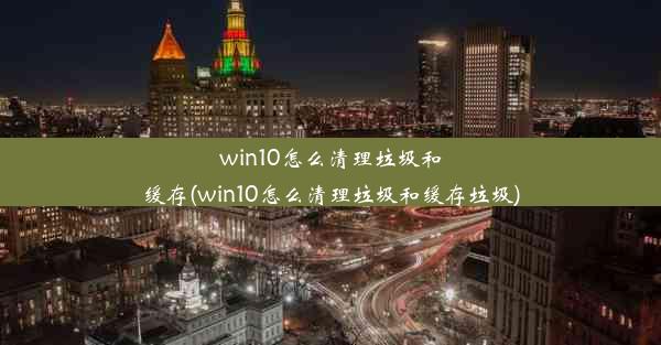 win10怎么清理垃圾和缓存(win10怎么清理垃圾和缓存垃圾)