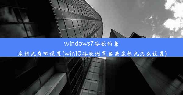 windows7谷歌的兼容模式在哪设置(win10谷歌浏览器兼容模式怎么设置)