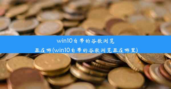 win10自带的谷歌浏览器在哪(win10自带的谷歌浏览器在哪里)