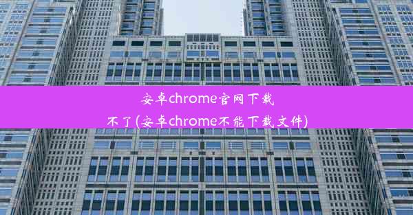 安卓chrome官网下载不了(安卓chrome不能下载文件)