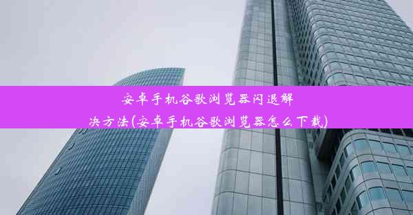 安卓手机谷歌浏览器闪退解决方法(安卓手机谷歌浏览器怎么下载)