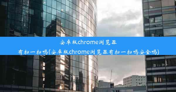 安卓版chrome浏览器有扫一扫吗(安卓版chrome浏览器有扫一扫吗安全吗)