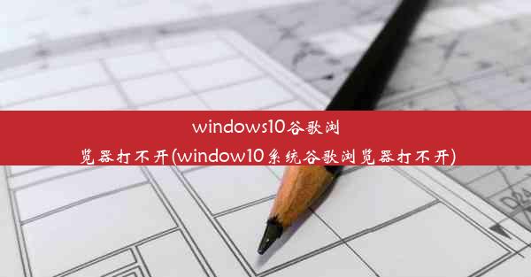 windows10谷歌浏览器打不开(window10系统谷歌浏览器打不开)