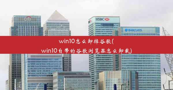 win10怎么卸掉谷歌(win10自带的谷歌浏览器怎么卸载)