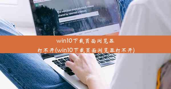 win10下载页面浏览器打不开(win10下载页面浏览器打不开)