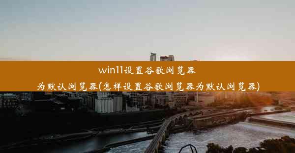 win11设置谷歌浏览器为默认浏览器(怎样设置谷歌浏览器为默认浏览器)