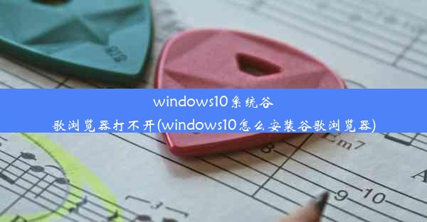 windows10系统谷歌浏览器打不开(windows10怎么安装谷歌浏览器)