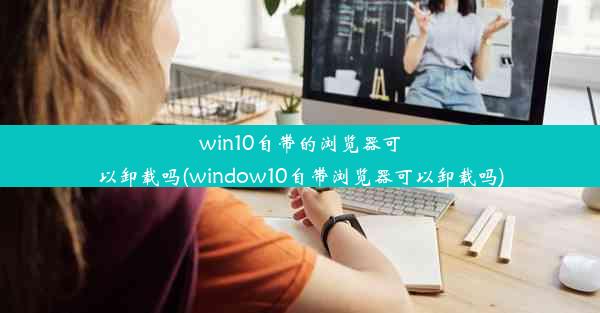 win10自带的浏览器可以卸载吗(window10自带浏览器可以卸载吗)