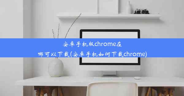 安卓手机版chrome在哪可以下载(安卓手机如何下载chrome)