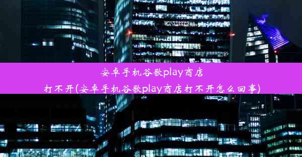 安卓手机谷歌play商店打不开(安卓手机谷歌play商店打不开怎么回事)