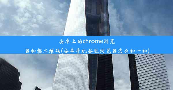 安卓上的chrome浏览器扫描二维码(安卓手机谷歌浏览器怎么扫一扫)