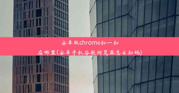 安卓版chrome扫一扫在哪里(安卓手机谷歌浏览器怎么扫码)