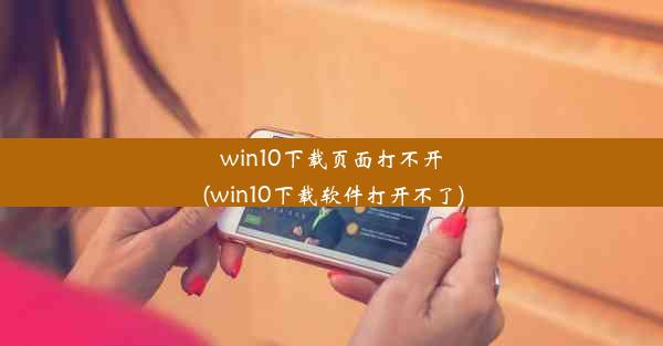 win10下载页面打不开(win10下载软件打开不了)