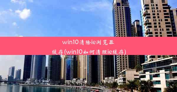 win10清除ie浏览器缓存(win10如何清理ie缓存)