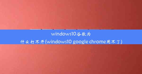 windows10谷歌为什么打不开(windows10 google chrome用不了)