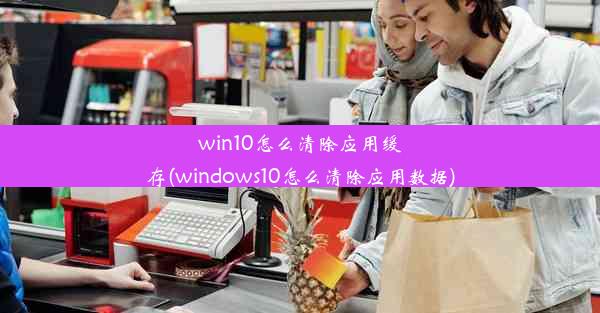 win10怎么清除应用缓存(windows10怎么清除应用数据)