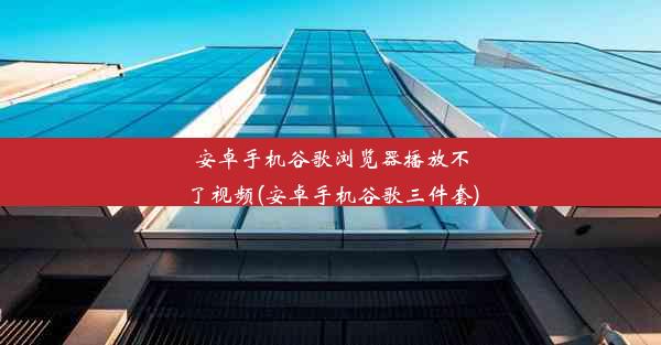 安卓手机谷歌浏览器播放不了视频(安卓手机谷歌三件套)