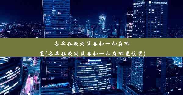 安卓谷歌浏览器扫一扫在哪里(安卓谷歌浏览器扫一扫在哪里设置)