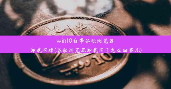 win10自带谷歌浏览器卸载不掉(谷歌浏览器卸载不了怎么回事儿)