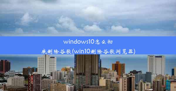 windows10怎么彻底删除谷歌(win10删除谷歌浏览器)