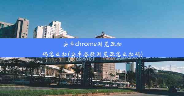 安卓chrome浏览器扫码怎么扫(安卓谷歌浏览器怎么扫码)