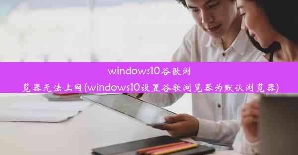 windows10谷歌浏览器无法上网(windows10设置谷歌浏览器为默认浏览器)