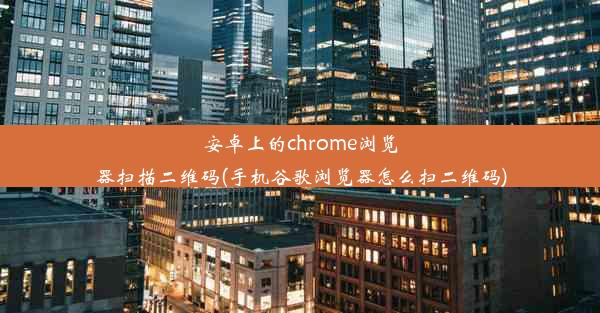 安卓上的chrome浏览器扫描二维码(手机谷歌浏览器怎么扫二维码)