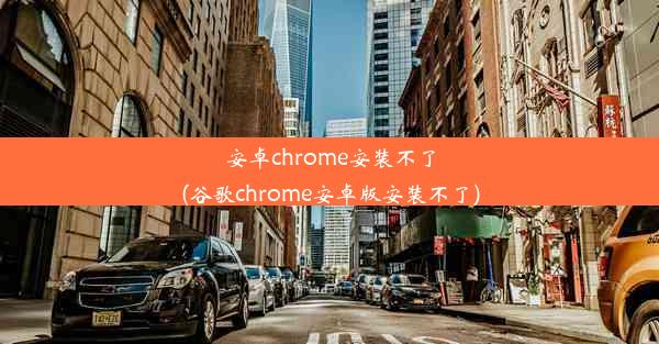 安卓chrome安装不了(谷歌chrome安卓版安装不了)