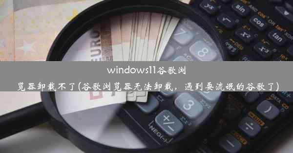 windows11谷歌浏览器卸载不了(谷歌浏览器无法卸载，遇到耍流氓的谷歌了)