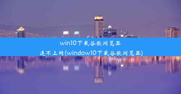 win10下载谷歌浏览器连不上网(window10下载谷歌浏览器)