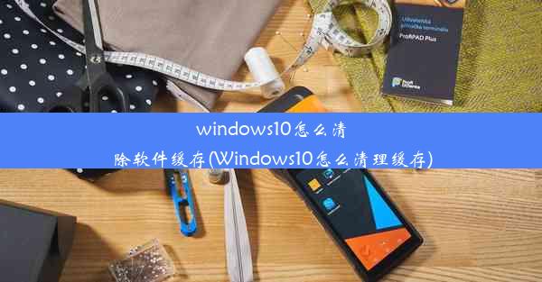 windows10怎么清除软件缓存(Windows10怎么清理缓存)