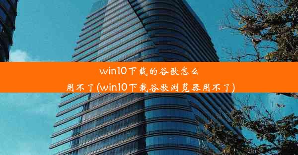 win10下载的谷歌怎么用不了(win10下载谷歌浏览器用不了)